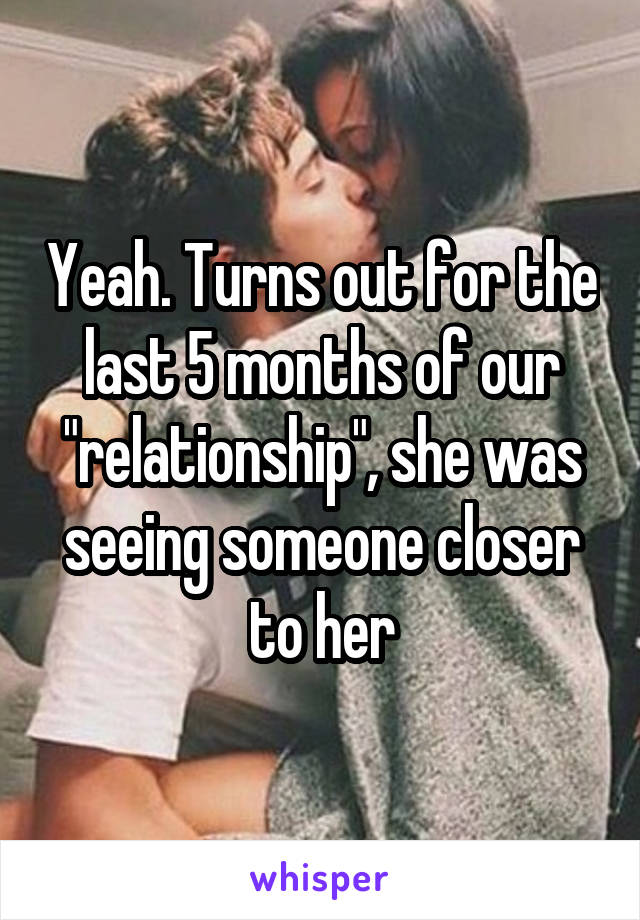 Yeah. Turns out for the last 5 months of our "relationship", she was seeing someone closer to her