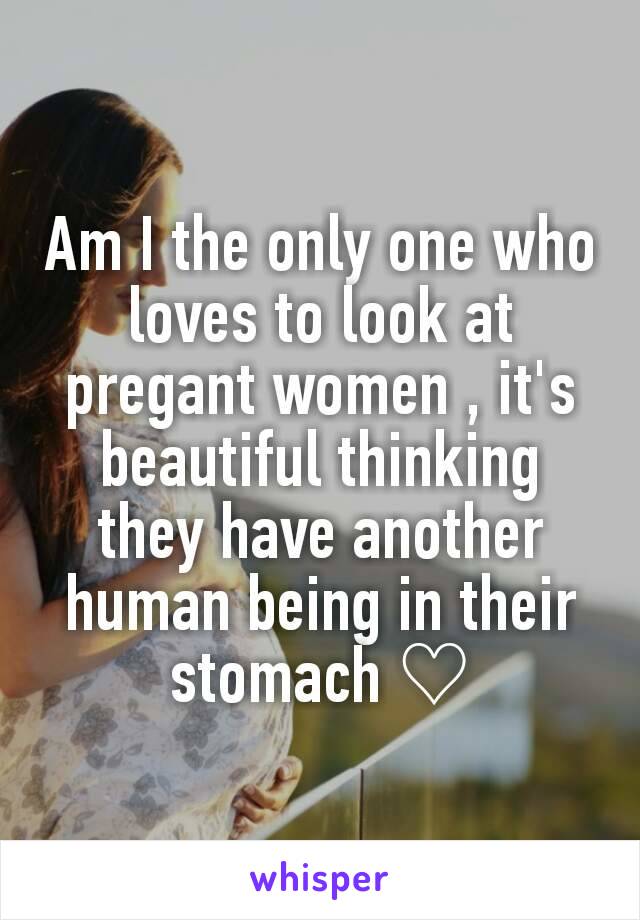 Am I the only one who loves to look at pregant women , it's beautiful thinking they have another human being in their stomach ♡