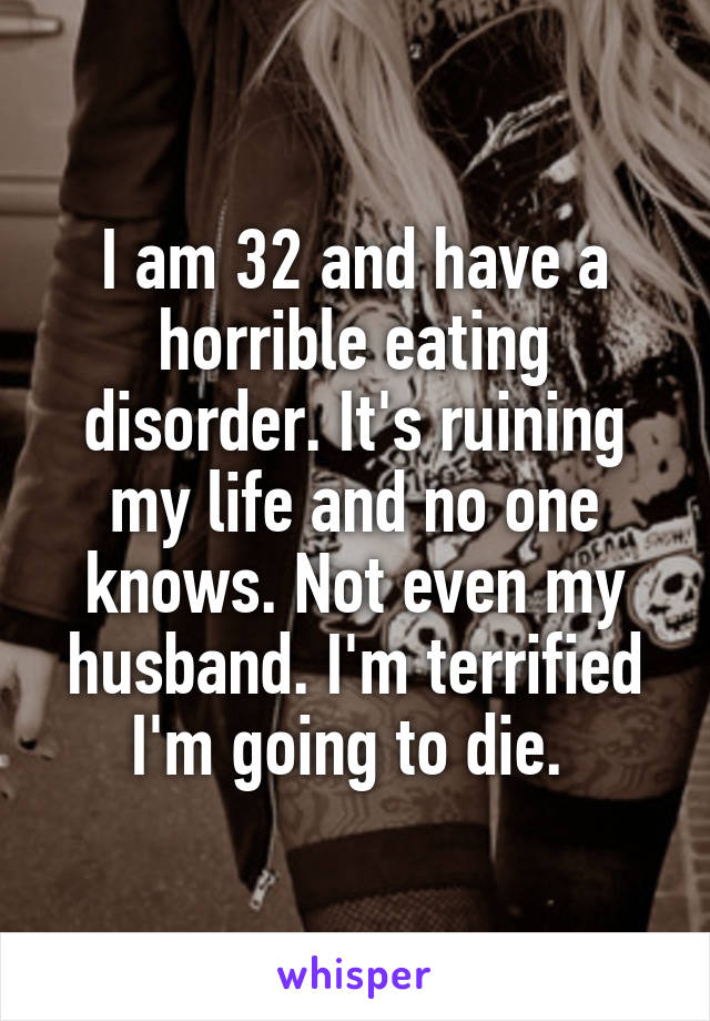 I am 32 and have a horrible eating disorder. It's ruining my life and no one knows. Not even my husband. I'm terrified I'm going to die. 