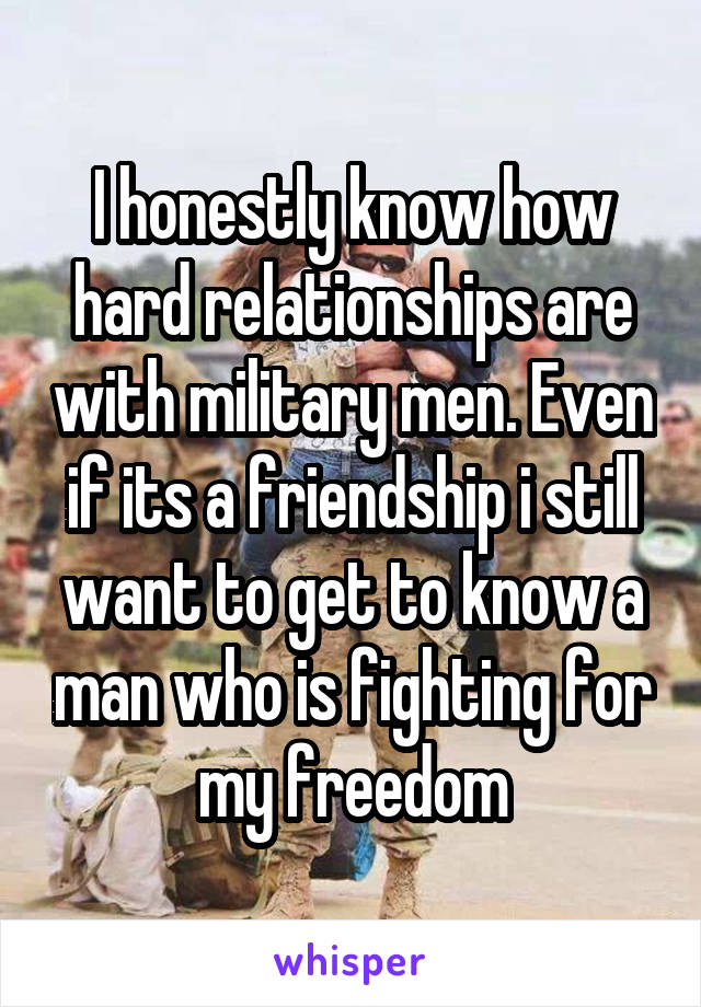 I honestly know how hard relationships are with military men. Even if its a friendship i still want to get to know a man who is fighting for my freedom