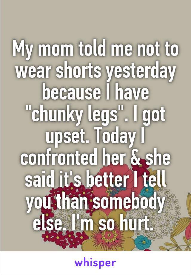 My mom told me not to wear shorts yesterday because I have "chunky legs". I got upset. Today I confronted her & she said it's better I tell you than somebody else. I'm so hurt. 