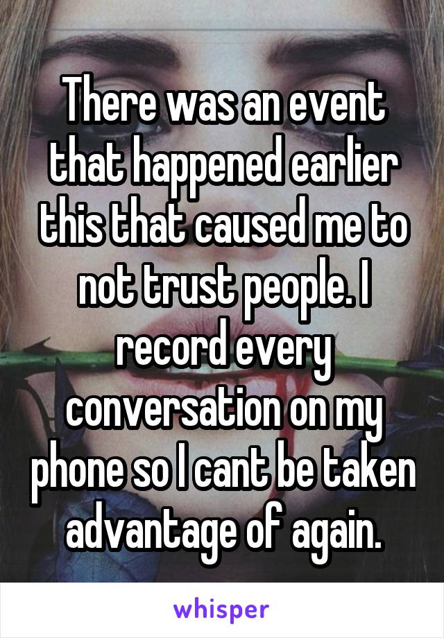 There was an event that happened earlier this that caused me to not trust people. I record every conversation on my phone so I cant be taken advantage of again.