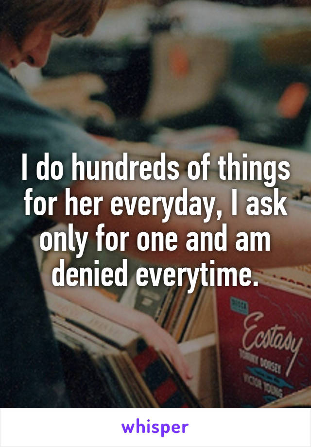 I do hundreds of things for her everyday, I ask only for one and am denied everytime.