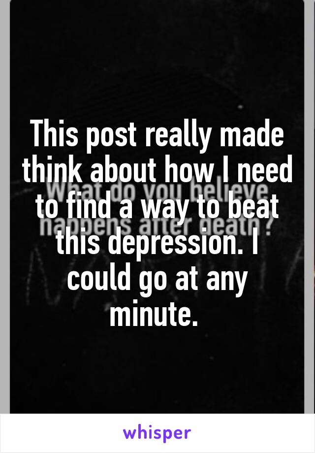 This post really made think about how I need to find a way to beat this depression. I could go at any minute. 