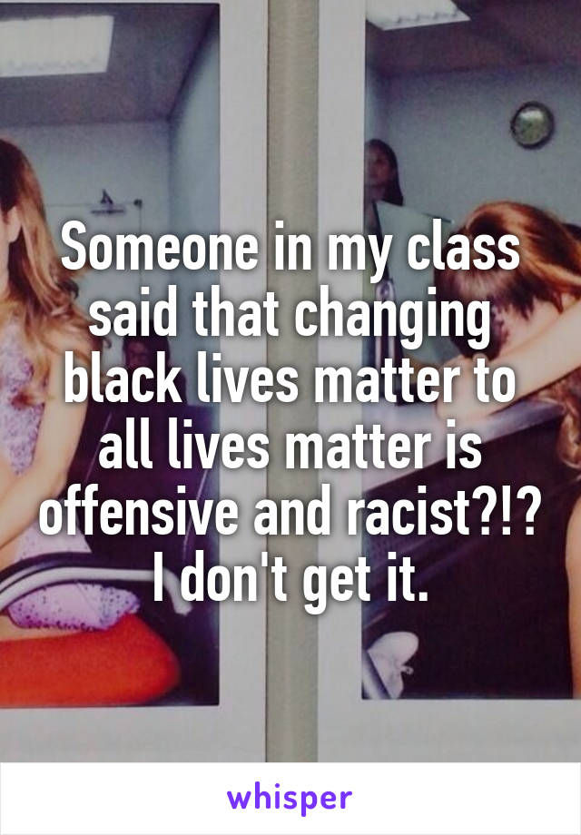 Someone in my class said that changing black lives matter to all lives matter is offensive and racist?!? I don't get it.