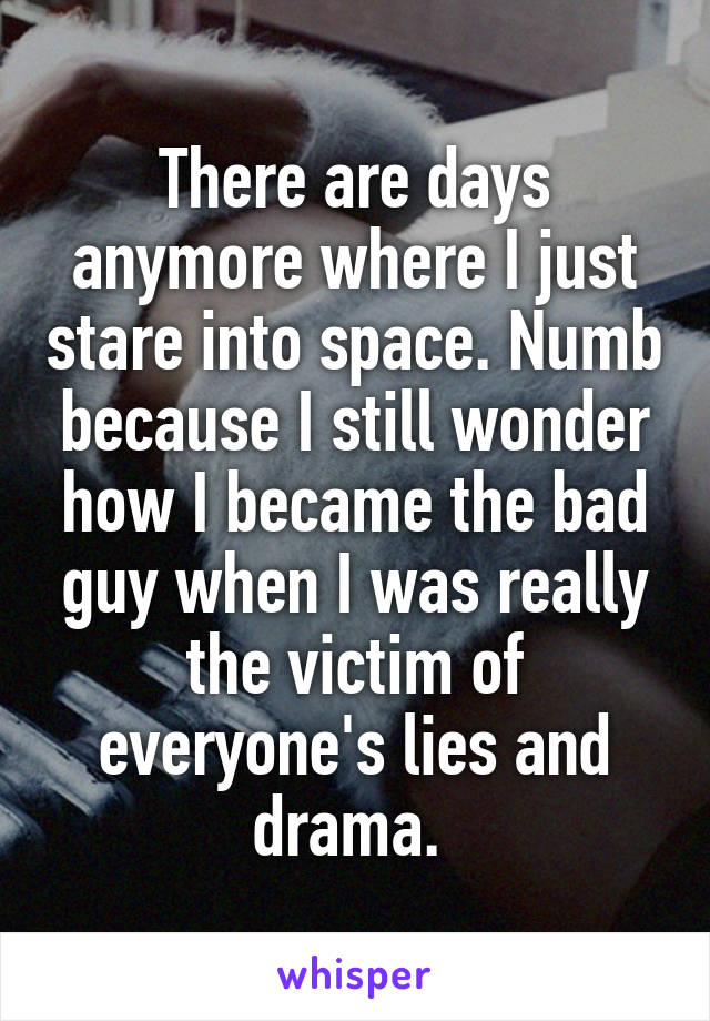 There are days anymore where I just stare into space. Numb because I still wonder how I became the bad guy when I was really the victim of everyone's lies and drama. 