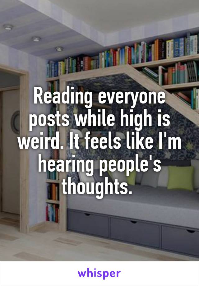 Reading everyone posts while high is weird. It feels like I'm hearing people's thoughts. 