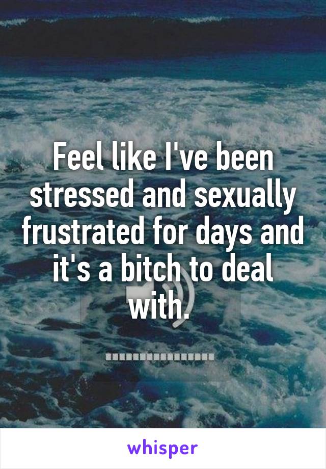 Feel like I've been stressed and sexually frustrated for days and it's a bitch to deal with. 