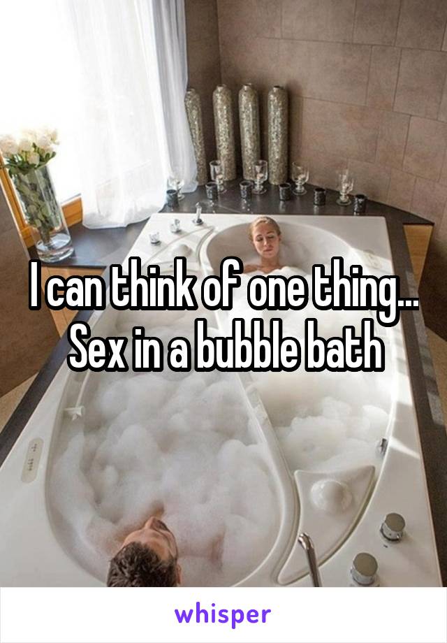 I can think of one thing...
Sex in a bubble bath