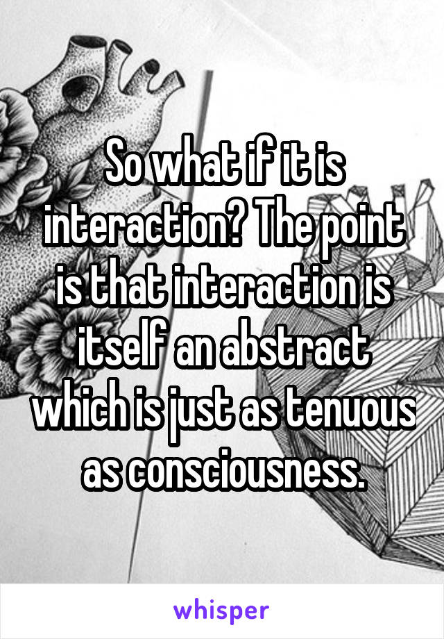 So what if it is interaction? The point is that interaction is itself an abstract which is just as tenuous as consciousness.