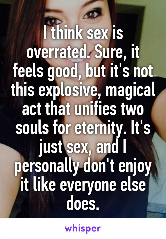 I think sex is overrated. Sure, it feels good, but it's not this explosive, magical act that unifies two souls for eternity. It's just sex, and I personally don't enjoy it like everyone else does.