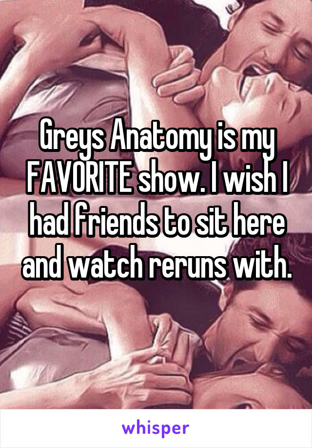 Greys Anatomy is my FAVORITE show. I wish I had friends to sit here and watch reruns with. 