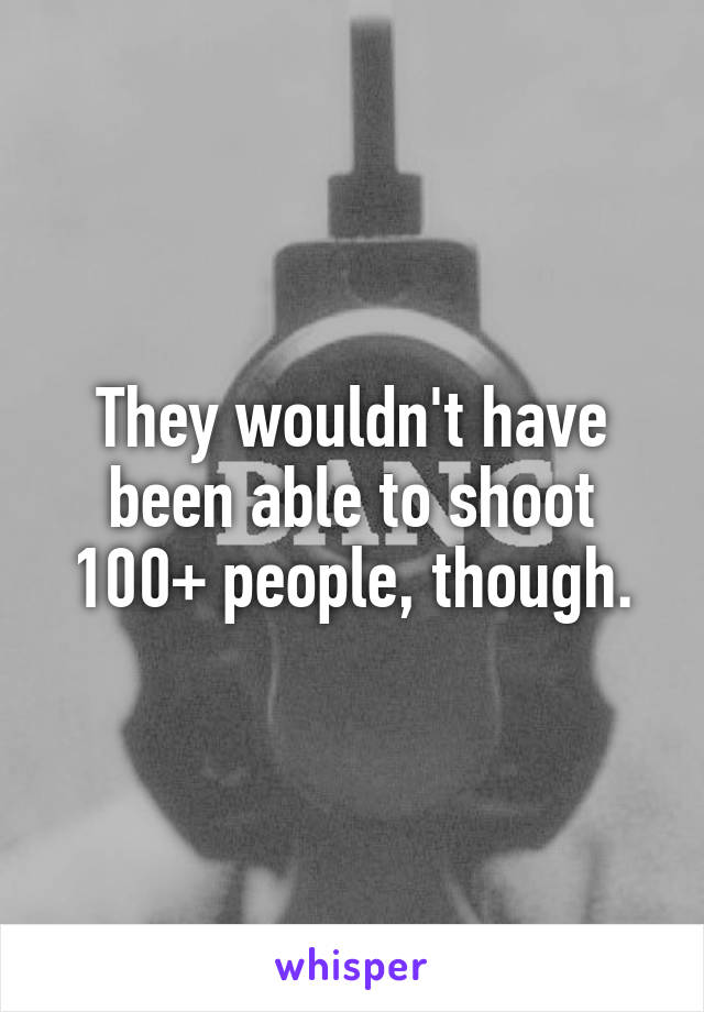 They wouldn't have been able to shoot 100+ people, though.