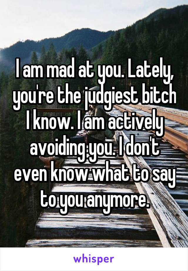 I am mad at you. Lately, you're the judgiest bitch I know. I am actively avoiding you. I don't even know what to say to you anymore.