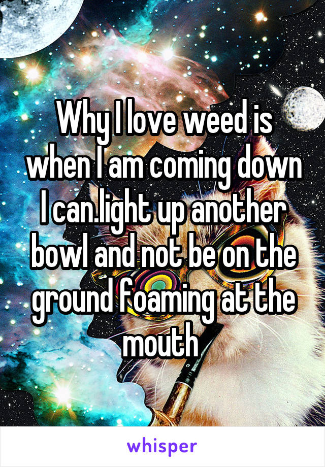 Why I love weed is when I am coming down I can.light up another bowl and not be on the ground foaming at the mouth 