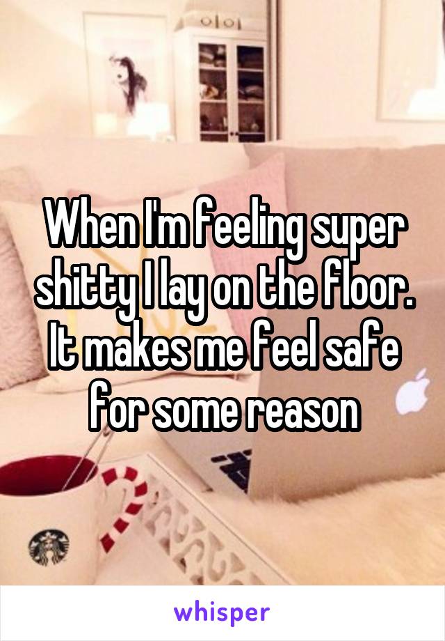 When I'm feeling super shitty I lay on the floor. It makes me feel safe for some reason