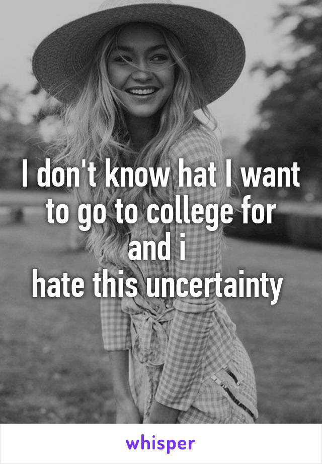 I don't know hat I want to go to college for and i 
hate this uncertainty 