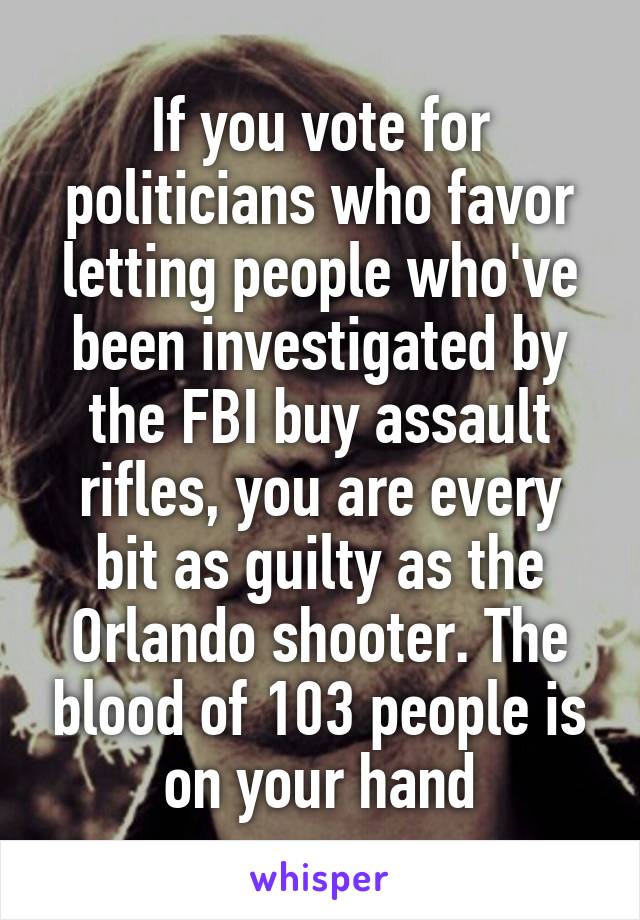 If you vote for politicians who favor letting people who've been investigated by the FBI buy assault rifles, you are every bit as guilty as the Orlando shooter. The blood of 103 people is on your hand