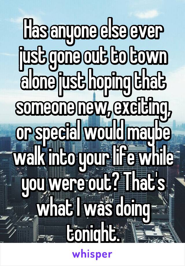 Has anyone else ever just gone out to town alone just hoping that someone new, exciting, or special would maybe walk into your life while you were out? That's what I was doing tonight.