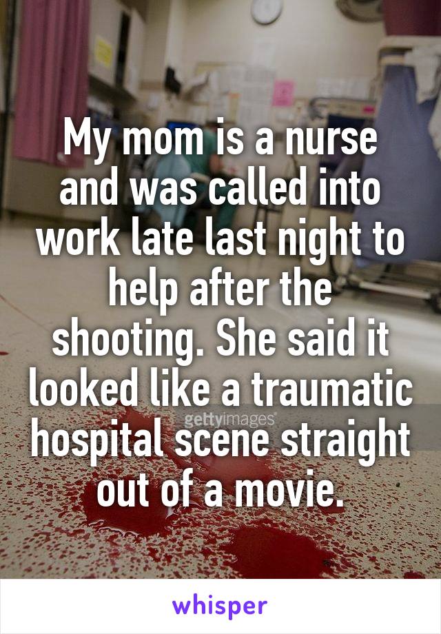 My mom is a nurse and was called into work late last night to help after the shooting. She said it looked like a traumatic hospital scene straight out of a movie.