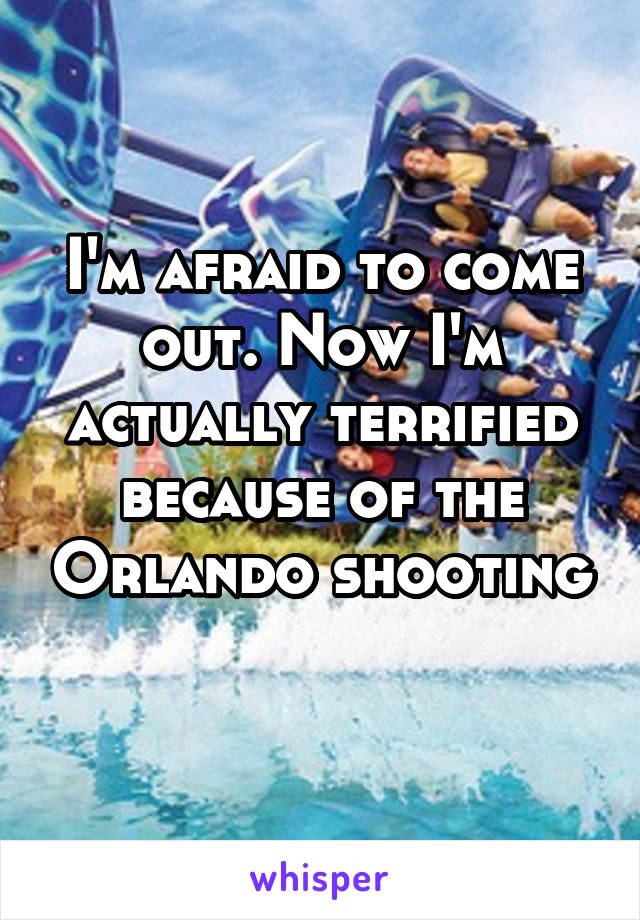 I'm afraid to come out. Now I'm actually terrified because of the Orlando shooting 