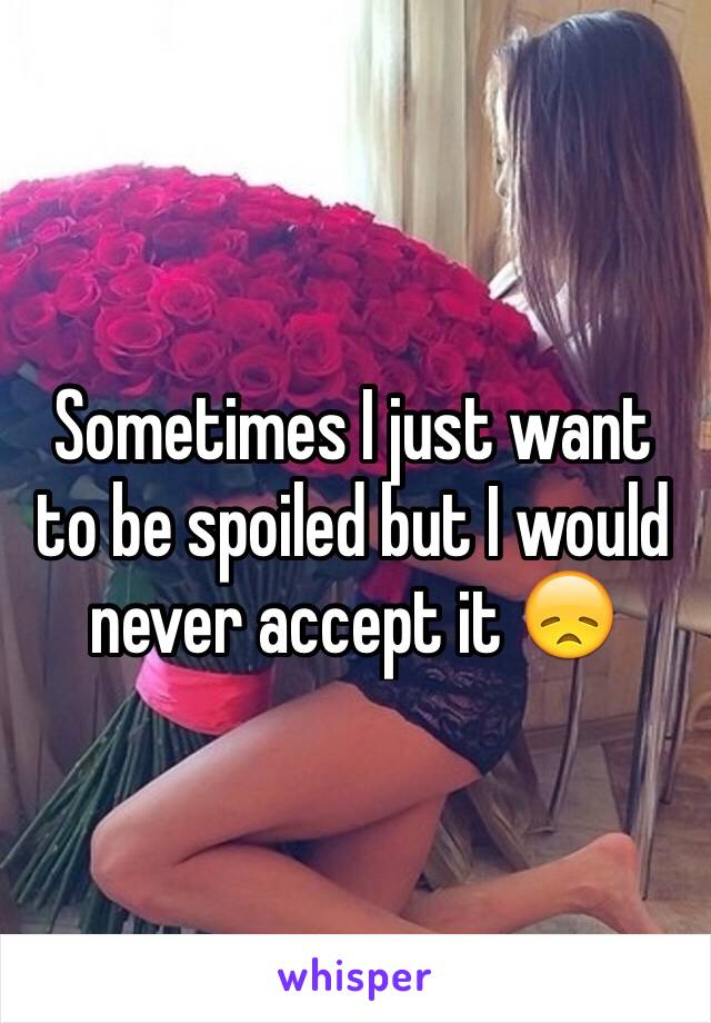 Sometimes I just want to be spoiled but I would never accept it 😞