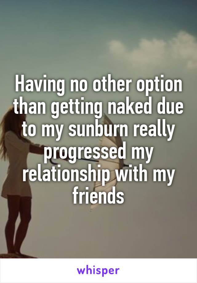 Having no other option than getting naked due to my sunburn really progressed my relationship with my friends