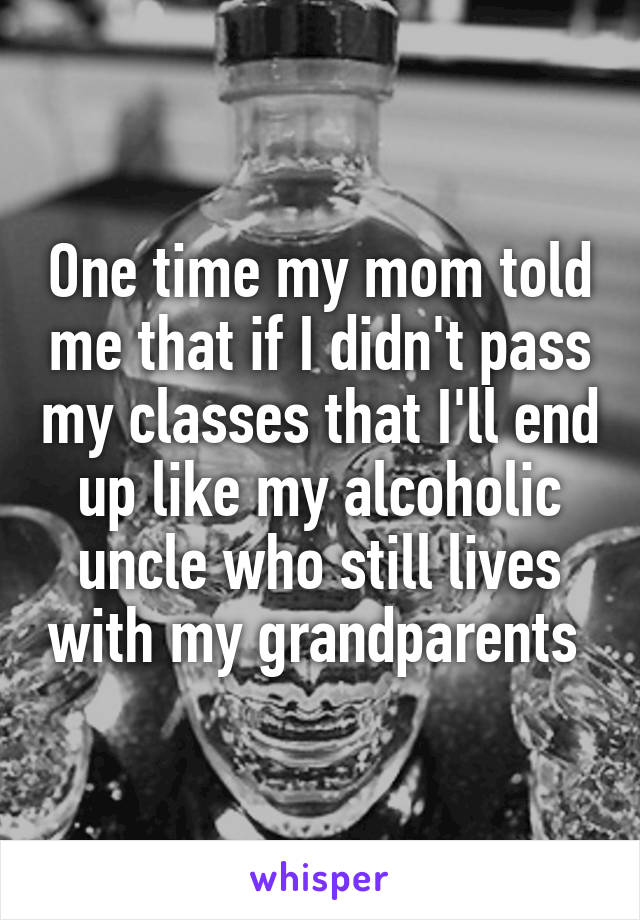 One time my mom told me that if I didn't pass my classes that I'll end up like my alcoholic uncle who still lives with my grandparents 