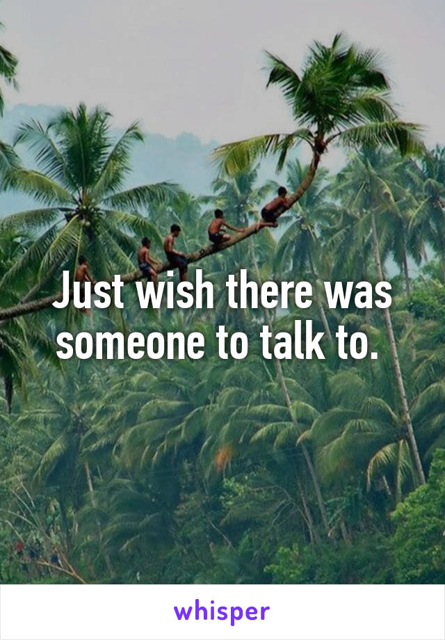 Just wish there was someone to talk to. 