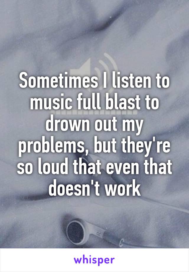 Sometimes I listen to music full blast to drown out my problems, but they're so loud that even that doesn't work