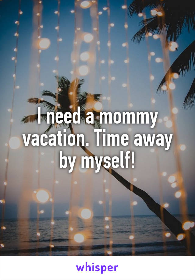 I need a mommy vacation. Time away by myself!