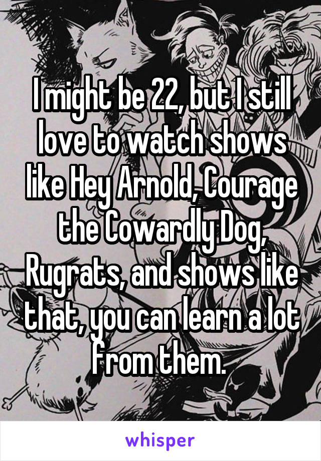 I might be 22, but I still love to watch shows like Hey Arnold, Courage the Cowardly Dog, Rugrats, and shows like that, you can learn a lot from them. 