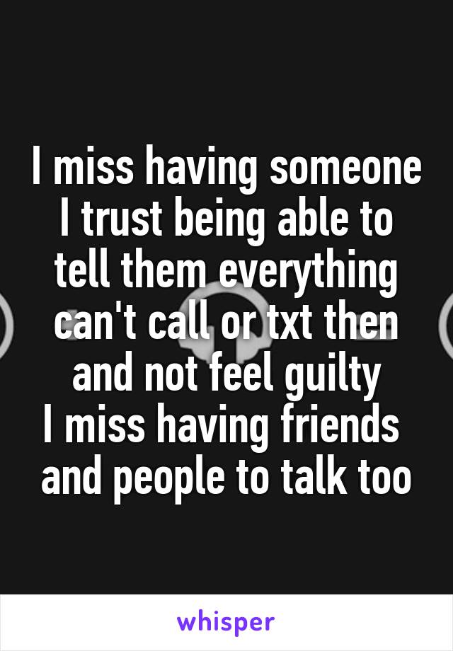 I miss having someone I trust being able to tell them everything
can't call or txt then and not feel guilty
I miss having friends 
and people to talk too