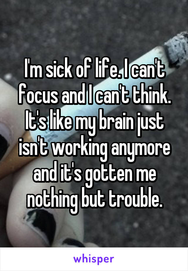 I'm sick of life. I can't focus and I can't think. It's like my brain just isn't working anymore and it's gotten me nothing but trouble.