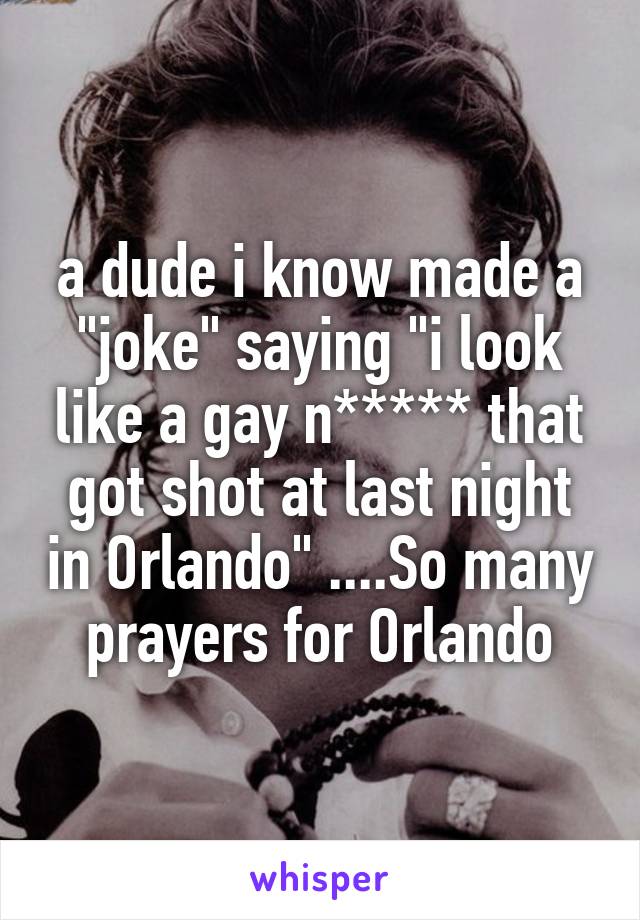 a dude i know made a "joke" saying "i look like a gay n***** that got shot at last night in Orlando" ....So many prayers for Orlando