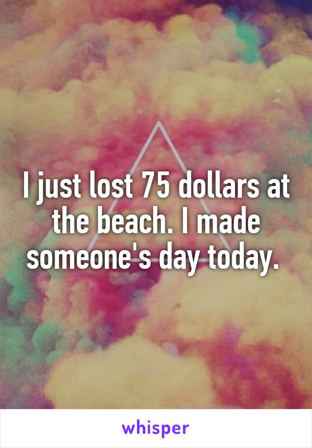 I just lost 75 dollars at the beach. I made someone's day today. 