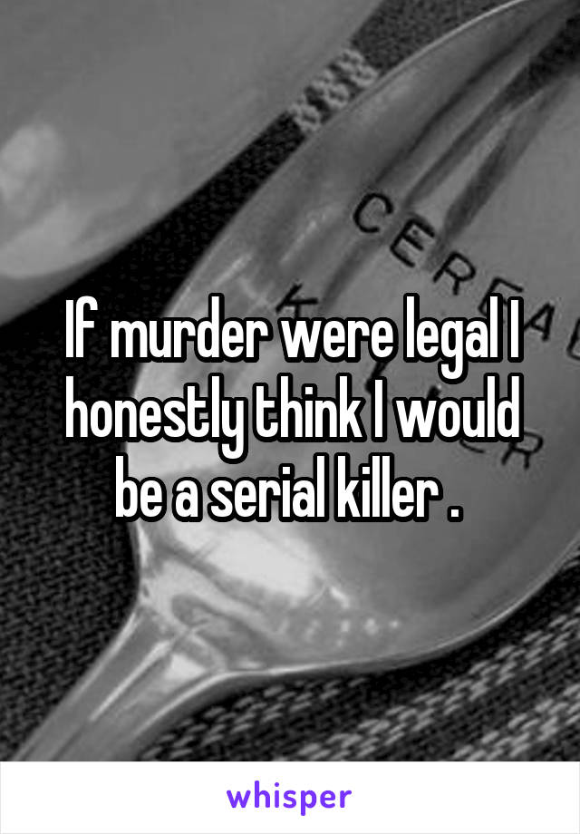 If murder were legal I honestly think I would be a serial killer . 