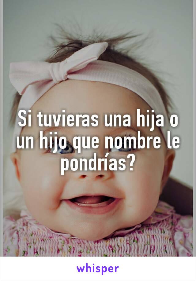 Si tuvieras una hija o un hijo que nombre le pondrías?