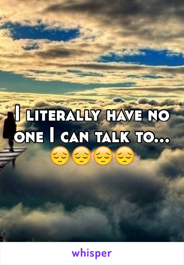 I literally have no one I can talk to... 
😔😔😔😔