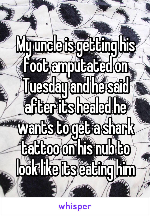 My uncle is getting his foot amputated on Tuesday and he said after its healed he wants to get a shark tattoo on his nub to look like its eating him