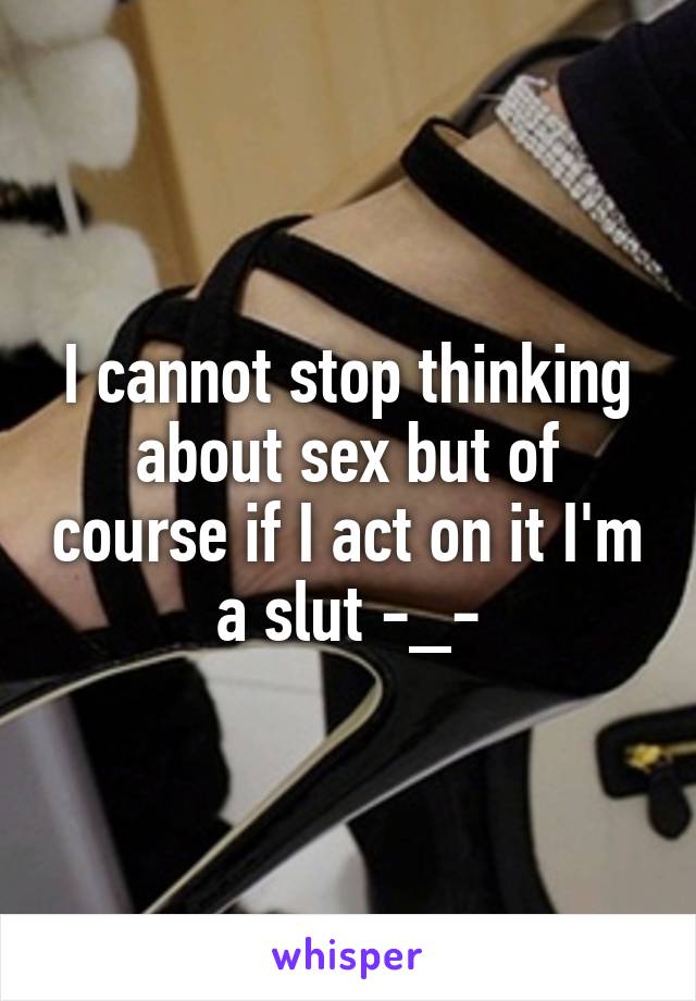 I cannot stop thinking about sex but of course if I act on it I'm a slut -_-