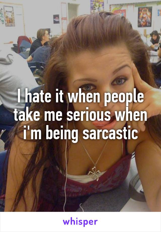 I hate it when people take me serious when i'm being sarcastic