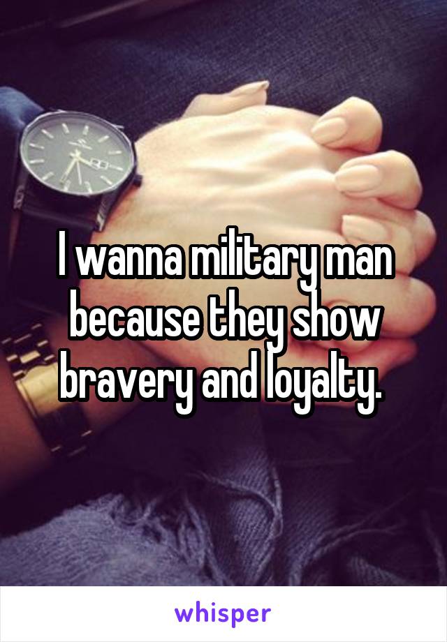 I wanna military man because they show bravery and loyalty. 