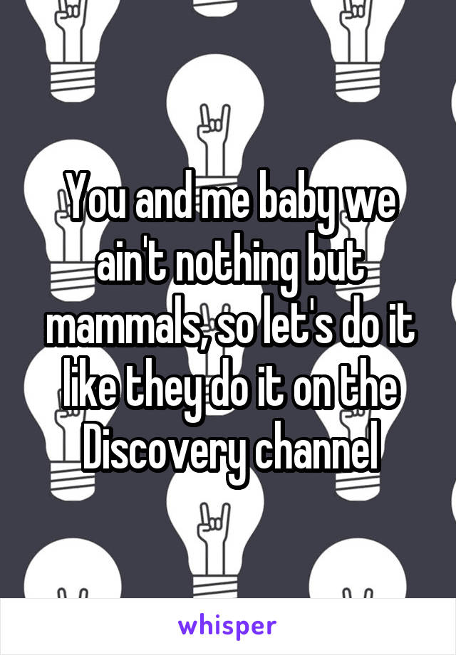 You and me baby we ain't nothing but mammals, so let's do it like they do it on the Discovery channel