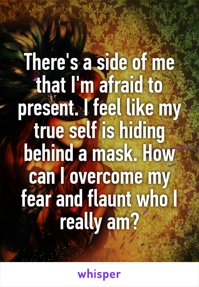 There's a side of me that I'm afraid to present. I feel like my true self is hiding behind a mask. How can I overcome my fear and flaunt who I really am?