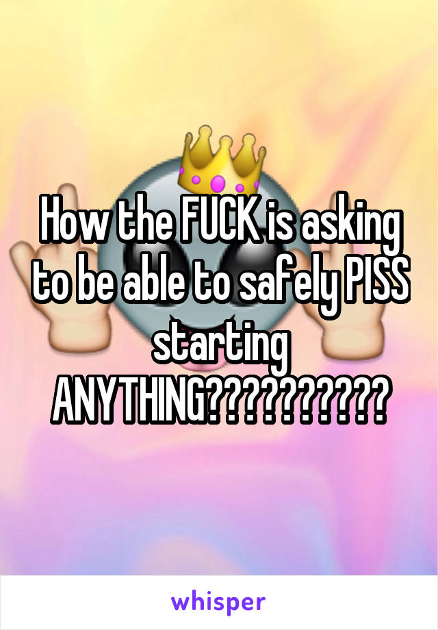 How the FUCK is asking to be able to safely PISS starting ANYTHING??????????