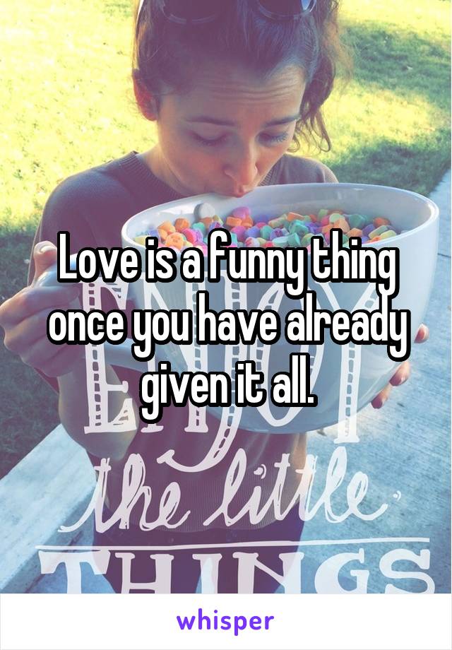 Love is a funny thing once you have already given it all.