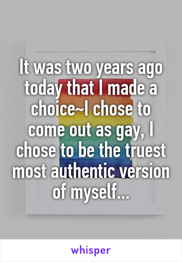 It was two years ago today that I made a choice~I chose to come out as gay, I chose to be the truest most authentic version of myself...