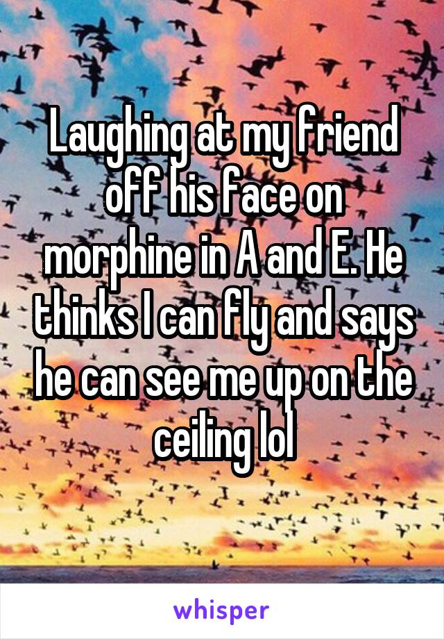 Laughing at my friend off his face on morphine in A and E. He thinks I can fly and says he can see me up on the ceiling lol
