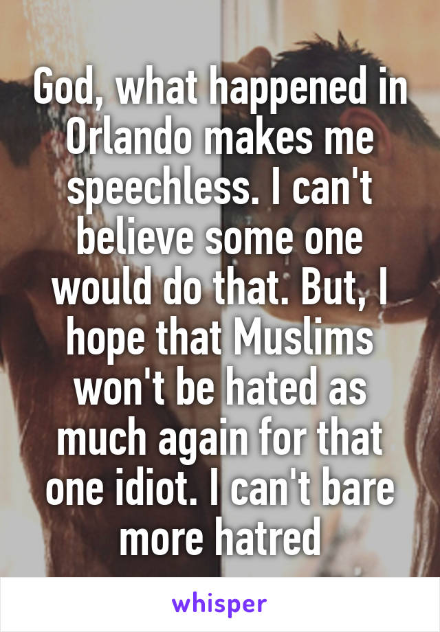 God, what happened in Orlando makes me speechless. I can't believe some one would do that. But, I hope that Muslims won't be hated as much again for that one idiot. I can't bare more hatred